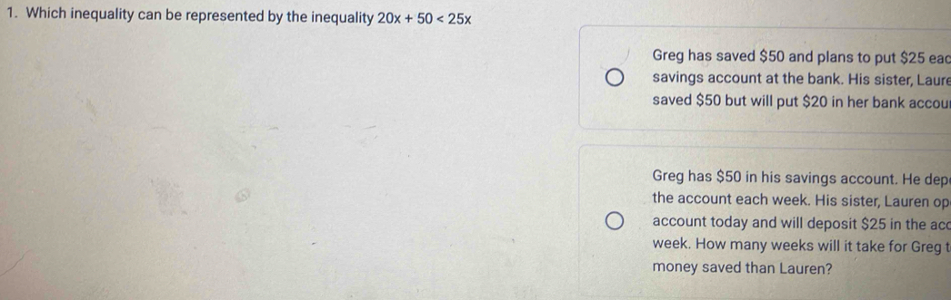 Which inequality can be represented by the inequality 20x+50<25x</tex> 
Greg has saved $50 and plans to put $25 ea 
savings account at the bank. His sister, Laure 
saved $50 but will put $20 in her bank accou 
Greg has $50 in his savings account. He dep 
the account each week. His sister, Lauren op 
account today and will deposit $25 in the ac
week. How many weeks will it take for Greg t 
money saved than Lauren?