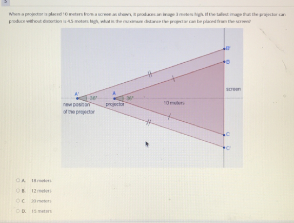 When a projector is placed 10 meters from a screen as shown, it produces an image 3 meters high. If the tallest image that the projector can
produce without distortion is 4.5 meters high, what is the maximum distance the projector can be placed from the screen?
A. 18 meters
B. 12 meters
C. 20 meters
D 15 meters