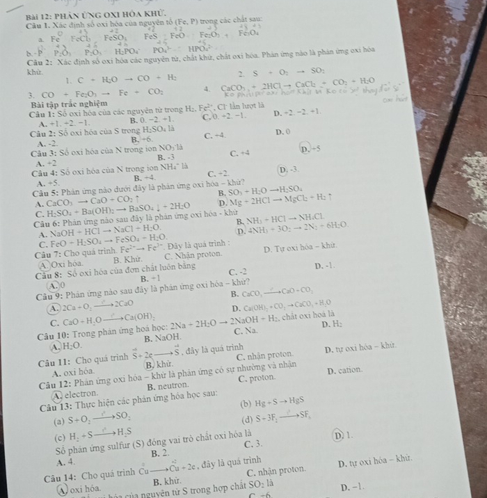 PHản ỨNG OXI HÔa Khử.
Câu 1. Xác định số oxi hóa của nguyên tổ (Fe,P) 1 trong các chất sau:
a. FeChFeSO_4 FeS:FeO Fe:O_1
P_2O_3P_2O_3-H_2PO_4PPO_4^((3-)=HPO_4^(2-)
Câu 2: Xác định số oxi hóa các nguyên tử, chất khứ, chất oxỉ hóa. Phản ứng nào là phản ứng oxi hóa
2. S+O_2)to SO_2
khử. C+H_2Oto CO+H_2 CaCO_3+2HClto CaCl_2+CO_2+H_2O
1.
3. CO+Fe_2O_3to Fe+CO_2 4.
Bài tập trắc nghiệm
Câu 1: Số oxi hóa của các nguyên tử trong H_2,Fe^(2+) , CI lần lượt là
A. +1,+2,-1. B. 0.-2.+1. C, 0. +2. −1. D. -2.-2.+1
Câu 2:S_0 oxi hóa của S trong H_2SO_4la C. +4. D. 0
B. +6.
A. -2.
Câu 3: Số oxi hóa của N trong ion NO_3· H C. + D.÷5
A +2 B. -3
Câu 4: Số oxi hóa của N trong ion NH_4^(+la D. -3.
A. +5 B. +4 C. +2.
Câu 5: Phản ứng nào dưới đây là phản ứng oxi hóa - khứ?
A. CaCO_3)to CaO+CO_2uparrow B. SO_3+H_2Oto H_2SO_4
Câu 6: Phản ứng nào sau đây là phản ứng oxi hóa - khử H_2SO_4+Ba(OH)_2to BaSO_4downarrow +2H_2O D. Mg+2HClto MgCl_2+H_2uparrow
C.
B. NH_3+HClto NH_4Cl.
A. NaOH+HClto NaCl+H_2O.
C. FeO-H_2SO_4to FeSO_4+H_2O. D. 4NH_3+3O_2to 2N_2+6H_2O.
Câu 7: Cho quá trình. Fe^(2+)to Fe^(3+). Đây là quá trình :
A. Oxi hóa. B. Khử. C. Nhận proton. D. Tự oxi hóa - khử.
Câu 8: Số oxi hóa của đơn chất luôn bằng C. -2 D. -1.
A. 0 B. + 1
Câu 9: Phản ứng nào sau đãy là phản ứng oxi hóa - khử?
B. CaCO_3to CaO+CO_2
A. 2Ca+O_2to 2CaO Ca(OH)_2+CO_2to CaCO_3+H_2O
D.
C.
OH+H_2 , chât oxi hoá là
Câu 10: Trong phản ứng hoá học: CaO+H,Oto Ca(OH)_2 2Na+2H_2Oto 2Na C. Na. D. H_2
A. H_2O. B. NaOH.
Câu 11: Cho quá trình vector S+2e _ vector S , đây là quá trình
Câu 12: Phán ứng oxi hóa - khử là phân ứng có sự nhường và nhận C. nhận proton. D. tự oxi hóa - khử.
A. oxi hóa. B, khử.
D. cation.
Câu 13: Thực hiện các phản ứng hóa học sau: B. neutron. C. proton.
A. electron.
(b) Hg+Sto HgS
(a) S+O_2to SO_2 (d) S-3F_2to SF_1
(c) H_2+Sto H_2S
Số phản ứng sulfur (S) đóng vai trò chất oxi hóa là D. 1.
A. 4. B. 2. C. 3.
Câu 14: Cho quá trình Cuto hat Cu+2e , đây là quá trình
A oxi hóa. B. khử. C. nhận proton. D. tự oxi hóa - khử.
ủ hộa của nguyên tử S trong hợp chất SO_2la D. −1.
c-6