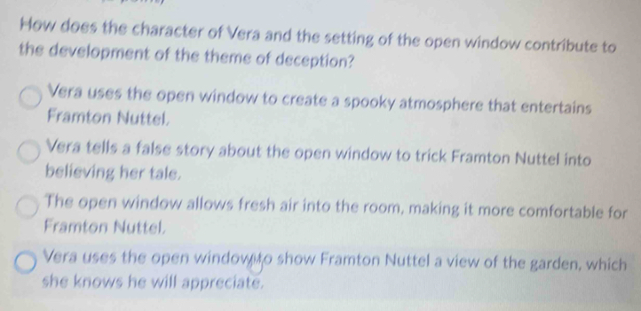 How does the character of Vera and the setting of the open window contribute to
the development of the theme of deception?
Vera uses the open window to create a spooky atmosphere that entertains
Framton Nuttel.
Vera tells a false story about the open window to trick Framton Nuttel into
believing her tale.
The open window allows fresh air into the room, making it more comfortable for
Framton Nuttel.
Vera uses the open window to show Framton Nuttel a view of the garden, which
she knows he will appreciate.