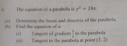 The equation of a parabola is y^2=24x. 
(a) Determine the focus and directrix of the parabola. 
(b) Find the cquation of a: 
(i) Tangent of gradient  1/2  to the parabola 
(ii) Tangent to the parabola at point (3,2)