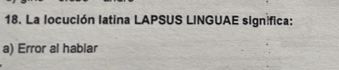 La locución latina LAPSUS LINGUAE significa:
a) Error al hablar