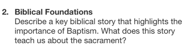 Biblical Foundations 
Describe a key biblical story that highlights the 
importance of Baptism. What does this story 
teach us about the sacrament?