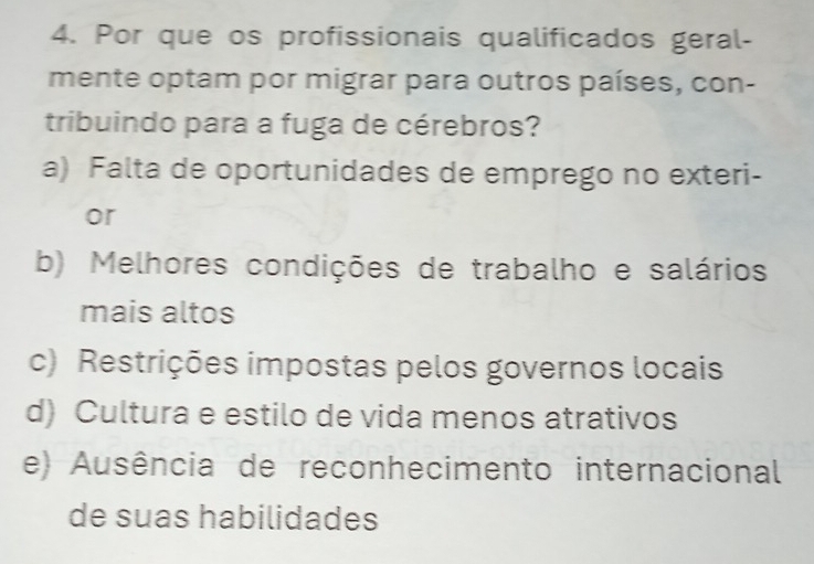 Por que os profissionais qualificados geral-
mente optam por migrar para outros países, con-
tribuindo para a fuga de cérebros?
a) Falta de oportunidades de emprego no exteri-
or
b) Melhores condições de trabalho e salários
mais altos
c) Restrições impostas pelos governos locais
d) Cultura e estilo de vida menos atrativos
e) Ausência de reconhecimento internacional
de suas habilidades