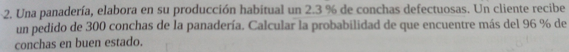 Una panadería, elabora en su producción habitual un 2.3 % de conchas defectuosas. Un cliente recibe 
un pedido de 300 conchas de la panadería. Calcular la probabilidad de que encuentre más del 96 % de 
conchas en buen estado.