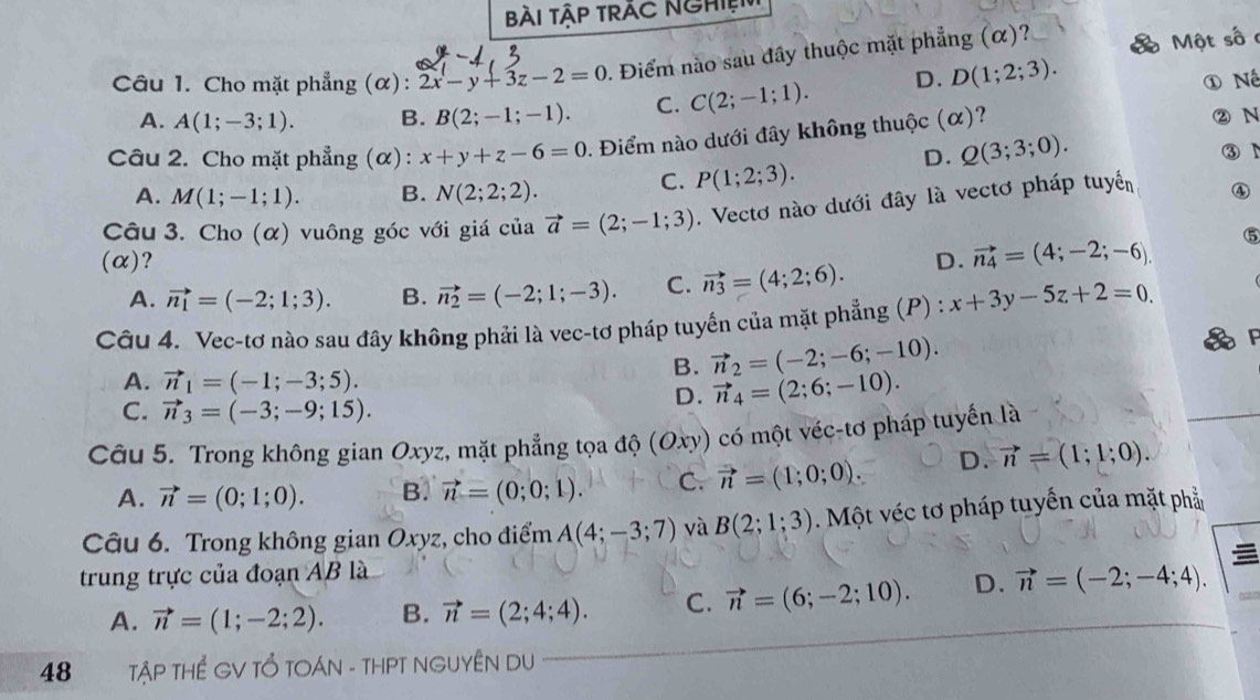 Bài Tập TrÁc NghiệN
Câu 1. Cho mặt phẳng (α): 2x-y+3z-2=0. Điểm nào sau đây thuộc mặt phẳng (α)? a  Một số
A. A(1;-3;1). B. B(2;-1;-1). C. C(2;-1;1). D. D(1;2;3).
① Nế
Câu 2. Cho mặt phẳng (α) : x+y+z-6=0. Điểm nào dưới đây không thuộc (α)? ② N
D. Q(3;3;0). ③ N
A. M(1;-1;1). B. N(2;2;2).
C. P(1;2;3).
Câu 3. Cho (α) vuông góc với giá của vector a=(2;-1;3). Vectơ nào dưới đây là vectơ pháp tuyển ④
⑤
(α)? D. vector n_4=(4;-2;-6).
A. vector n_1=(-2;1;3). B. vector n_2=(-2;1;-3). C. vector n_3=(4;2;6).
Câu 4. Vec-tơ nào sau đây không phải là vec-tơ pháp tuyến của mặt phẳng (P) : x+3y-5z+2=0.
A. vector n_1=(-1;-3;5).
B. vector n_2=(-2;-6;-10).
C. vector n_3=(-3;-9;15).
D. vector n_4=(2;6;-10).
Câu 5. Trong không gian Oxyz, mặt phẳng tọa độ (Oxy) có một véc-tơ pháp tuyển là
A. vector n=(0;1;0). B. vector n=(0;0;1). C. vector n=(1;0;0). D. vector n=(1;1;0).
Câu 6. Trong không gian Oxyz, cho điểm A(4;-3;7) và B(2;1;3) Một véc tơ pháp tuyến của mặt phả
trung trực của đoạn AB là
A. vector n=(1;-2;2). B. vector n=(2;4;4). C. vector n=(6;-2;10). D. vector n=(-2;-4;4).
48  TậP THể GV TỔ TOÁN - THPT NGUYÊN DU