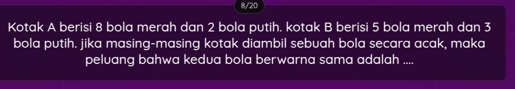 8/20 
Kotak A berisi 8 bola merah dan 2 bola putih. kotak B berisi 5 bola merah dan 3
bola putih. jika masing-masing kotak diambil sebuah bola secara acak, maka 
peluang bahwa kedua bola berwarna sama adalah ....