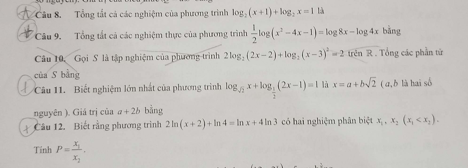 Tổng tất cả các nghiệm của phương trình log _2(x+1)+log _2x=1 là 
Câu 9. Tổng tất cả các nghiệm thực của phương trình  1/2 log (x^2-4x-1)=log 8x-log 4x bằng 
Câu 10. Gọi S là tập nghiệm của phương trình 2log _2(2x-2)+log _2(x-3)^2=2trln R. Tổng các phần tử 
của S bằng 
Câu 11. Biết nghiệm lớn nhất của phương trình log _sqrt(2)x+log _ 1/2 (2x-1)=1 là x=a+bsqrt(2) ( a, b là hai số 
nguyên ). Giá trị của a+2b bằng 
Câu 12. Biết rằng phương trình 2ln (x+2)+ln 4=ln x+4ln 3 có hai nghiệm phân biệt x_1, x_2(x_1 . 
Tính P=frac x_1x_2.