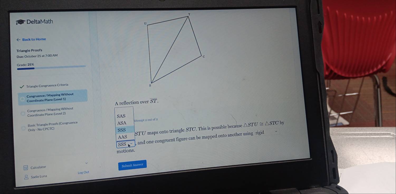 DeltaMath 
← Back to Home 
Triangle Proofs 
Due: October 25 at 7:00 AM 
Grade: 25% 
Triangle Congruence Criteria 
Congruence / Mapping Without 
Coordinate Plane (Level 1) 
Congruence / Mapping Without A reflection over overline ST. 
Coordinate Plane (Level 2) 
SAS 
Attempt 2 out of 2 
Basic Triangle Proofs (Congruence 
ASA by 
AAS STU maps onto triangle STC. This is possible because △ STU≌ △ STC
Only - No CPCTC) 
SSS 
sSS , and one congruent figure can be mapped onto another using rigid 
motions. 
Calculator 
Submit Answer 
Sadie Luna Log Out