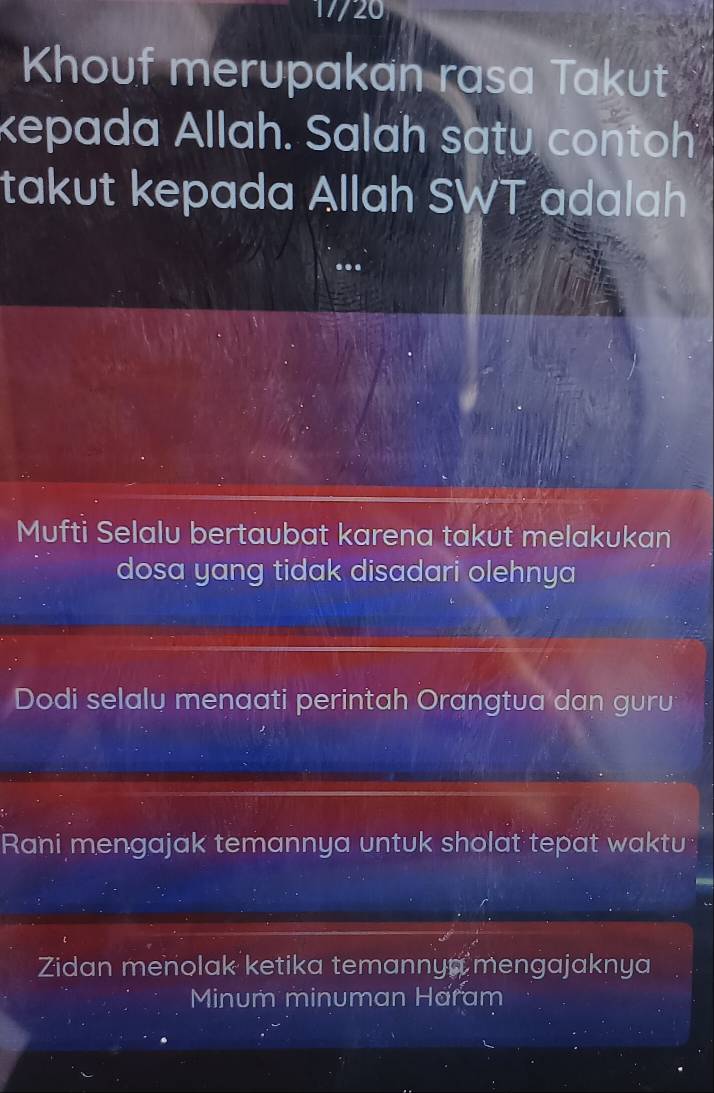 17/20
Khouf merupakan rasa Takut
kepada Allah. Salah satu conto
takut kepada Allah SWT adalah
Mufti Selalu bertaubat karena takut melakukan
dosa yang tidak disadari olehnya
Dodi selalu menaati perintah Orangtua dan guru
Rani mengajak temannya untuk sholat tepat waktu
Zidan menolak ketika temannya mengajaknya
Minum minuman Haram