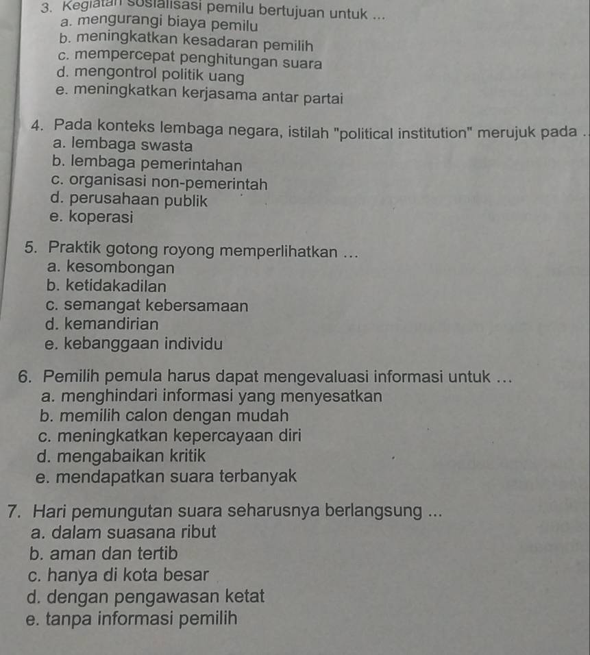 Kegiatan susialisasi pemilu bertujuan untuk ...
a. mengurangi biaya pemilu
b. meningkatkan kesadaran pemilih
c. mempercepat penghitungan suara
d. mengontrol politik uang
e. meningkatkan kerjasama antar partai
4. Pada konteks lembaga negara, istilah "political institution" merujuk pada .
a. lembaga swasta
b. lembaga pemerintahan
c. organisasi non-pemerintah
d. perusahaan publik
e. koperasi
5. Praktik gotong royong memperlihatkan ...
a. kesombongan
b. ketidakadilan
c. semangat kebersamaan
d. kemandirian
e. kebanggaan individu
6. Pemilih pemula harus dapat mengevaluasi informasi untuk ..
a. menghindari informasi yang menyesatkan
b. memilih calon dengan mudah
c. meningkatkan kepercayaan diri
d. mengabaikan kritik
e. mendapatkan suara terbanyak
7. Hari pemungutan suara seharusnya berlangsung ...
a. dalam suasana ribut
b. aman dan tertib
c. hanya di kota besar
d. dengan pengawasan ketat
e. tanpa informasi pemilih