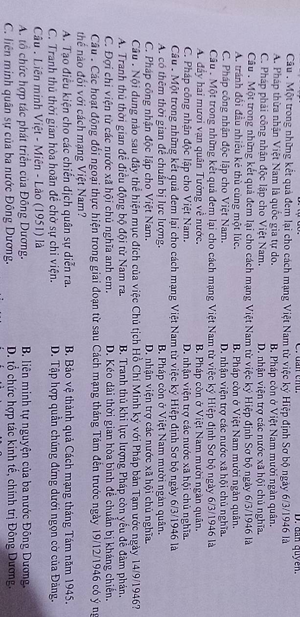 dần cnu. D. dan quyền.
Câu . Một trong những kết quả đem lại cho cách mạng Việt Nam từ việc ký Hiệp định Sơ bộ ngày 6/3/1946 là
A. Pháp thừa nhận Việt Nam là quốc gia tự do. B. Pháp còn ở Việt Nam mười ngàn quân.
C. Pháp phải công nhận độc lập cho Việt Nam. D. nhận viện trợ các nước xã hội chủ nghĩa.
Câu : Một trong những kết quả đem lại cho cách mạng Việt Nam từ việc ký Hiệp định Sơ bộ ngày 6/3/1946 là
A. tránh đối đầu nhiều kẻ thù cùng một lúc. B. Pháp còn ở Việt Nam mười ngàn quân.
C. Pháp công nhận độc lập cho Việt Nam. D. nhận viện trợ các nước xã hội chủ nghĩa.
Câu *Một trong những kết quả đem lại cho cách mạng Việt Nam từ việc ký Hiệp định Sơ bộ ngày 6/3/1946 là
A. đẩy hai mươi vạn quân Tưởng về nước. B. Pháp còn ở Việt Nam mười ngàn quân.
C. Pháp công nhận độc lập cho Việt Nam. D. nhận viện trợ các nước xã hội chủ nghĩa.
Câu * Một trong những kết quả đem lại cho cách mạng Việt Nam từ việc ký Hiệp định Sơ bộ ngày 6/3/1946 là
A. có thêm thời gian để chuân bị lực lượng. B. Pháp còn ở Việt Nam mười ngàn quân.
C. Pháp công nhận độc lập cho Việt Nam. D. nhận viện trợ các nước xã hội chủ nghĩa.
Câu :  Nội dung nào sau đây thể hiện mục đích của việc Chủ tịch Hồ Chí Minh ký với Pháp bản Tạm ước ngày 14/9/1946?
A. Tranh thủ thời gian để điều động bộ đội từ Nam ra. B. Tranh thủ khi lực lượng Pháp còn yêu đề đàm phán.
C. Đợi chi viện từ các nước xã hội chủ nghĩa anh em. D. Kéo dài thời gian hòa bình để chuẩn bị kháng chiến.
Câu : Các hoạt động đối ngoại thực hiện trong giai đoạn từ sau Cách mạng tháng Tám đến trước ngày 19/12/1946 có ý ng
thể nào đổi với cách mạng Việt Nam?
A. Tạo điều kiện cho các chiến dịch quân sự diễn ra. B. Bảo vệ thành quả Cách mạng tháng Tám năm 1945.
C. Tranh thủ thời gian hòa hoãn để chờ sự chi viện. D. Tập hợp quần chúng đứng dưới ngọn cờ của Đảng.
Câu : Liên minh Việt - Miên - Lào (1951) là
A. tổ chức hợp tác phát triển của Đông Dương.  B. liên minh tự nguyện của ba nước Đông Dương.
C. liên minh quân sự của ba nước Đông Dương. D. tổ chức hợp tác kinh tế, chính trị Đông Dương.