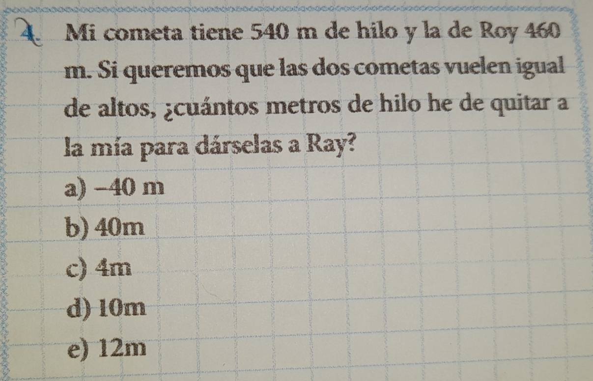 Mi cometa tiene 540 m de hilo y la de Roy 460
m. Si queremos que las dos cometas vuelen igual
de altos, ¿cuántos metros de hilo he de quitar a
la mía para dárselas a Ray?
a) -40 m
b) 40m
c) 4m
d) 10m
e) 12m