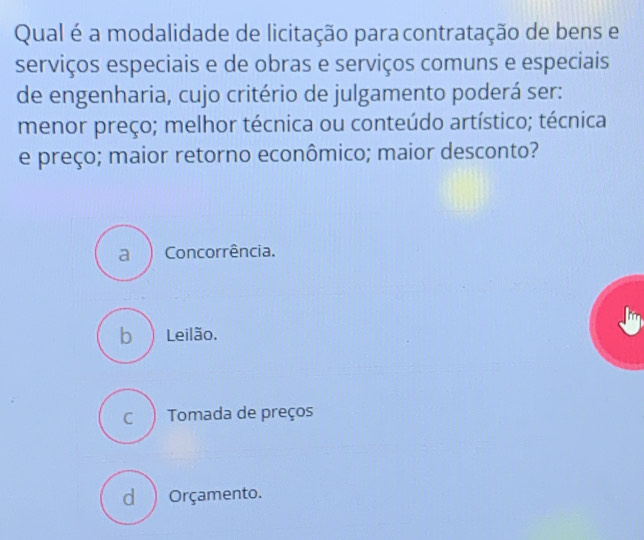 Qual é a modalidade de licitação paracontratação de bens e
serviços especiais e de obras e serviços comuns e especiais
de engenharia, cujo critério de julgamento poderá ser:
menor preço; melhor técnica ou conteúdo artístico; técnica
e preço; maior retorno econômico; maior desconto?
a ) Concorrência.
b ) Leilão.
c ) Tomada de preços
d ) Orçamento.