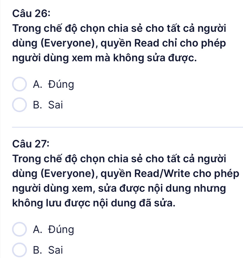 Trong chế độ chọn chia sẻ cho tất cả người
dùng (Everyone), quyền Read chỉ cho phép
người dùng xem mà không sửa được.
A. Đúng
B. Sai
Câu 27:
Trong chế độ chọn chia sẻ cho tất cả người
dùng (Everyone), quyền Read/Write cho phép
người dùng xem, sửa được nội dung nhưng
không lưu được nội dung đã sửa.
A. Đúng
B. Sai