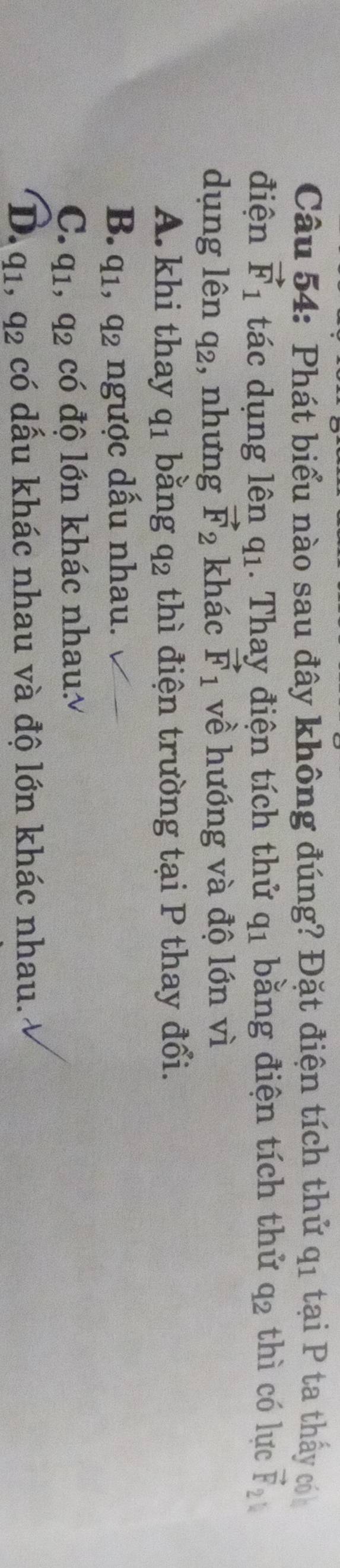 Phát biểu nào sau đây không đúng? Đặt điện tích thứ q_1 tại P ta thấy có
điện vector F_1 tác dụng lên q_1. Thay điện tích thử q_1 bằng điện tích thứ q_2 thì có lực vector F_21
dụng lên q_2 , nhưng vector F_2 khác vector F_1 về hướng và độ lớn vì
A. khi thay q_1 bằng q_2 thì điện trường tại P thay đổi.
B. q_1, q_2 ngược dấu nhau.
C. q_1, q_2 có độ lớn khác nhau
D. q_1, q_2 có dấu khác nhau và độ lớn khác nhau.