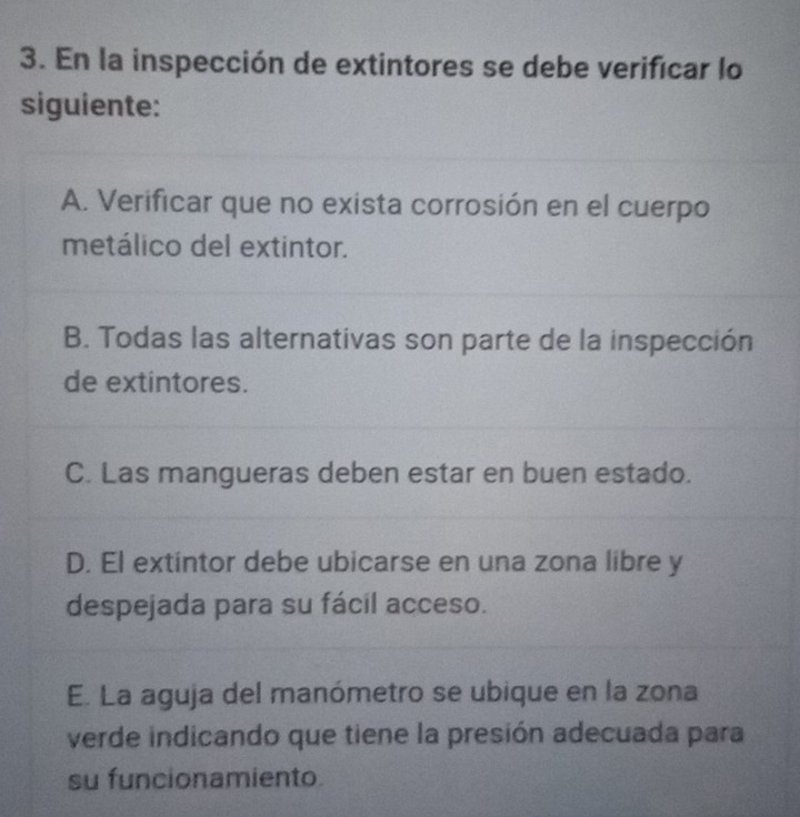 En la inspección de extintores se debe verificar lo
siguiente:
A. Verificar que no exista corrosión en el cuerpo
metálico del extintor.
B. Todas las alternativas son parte de la inspección
de extintores.
C. Las mangueras deben estar en buen estado.
D. El extintor debe ubicarse en una zona libre y
despejada para su fácil acceso.
E. La aguja del manómetro se ubique en la zona
verde indicando que tiene la presión adecuada para
su funcionamiento