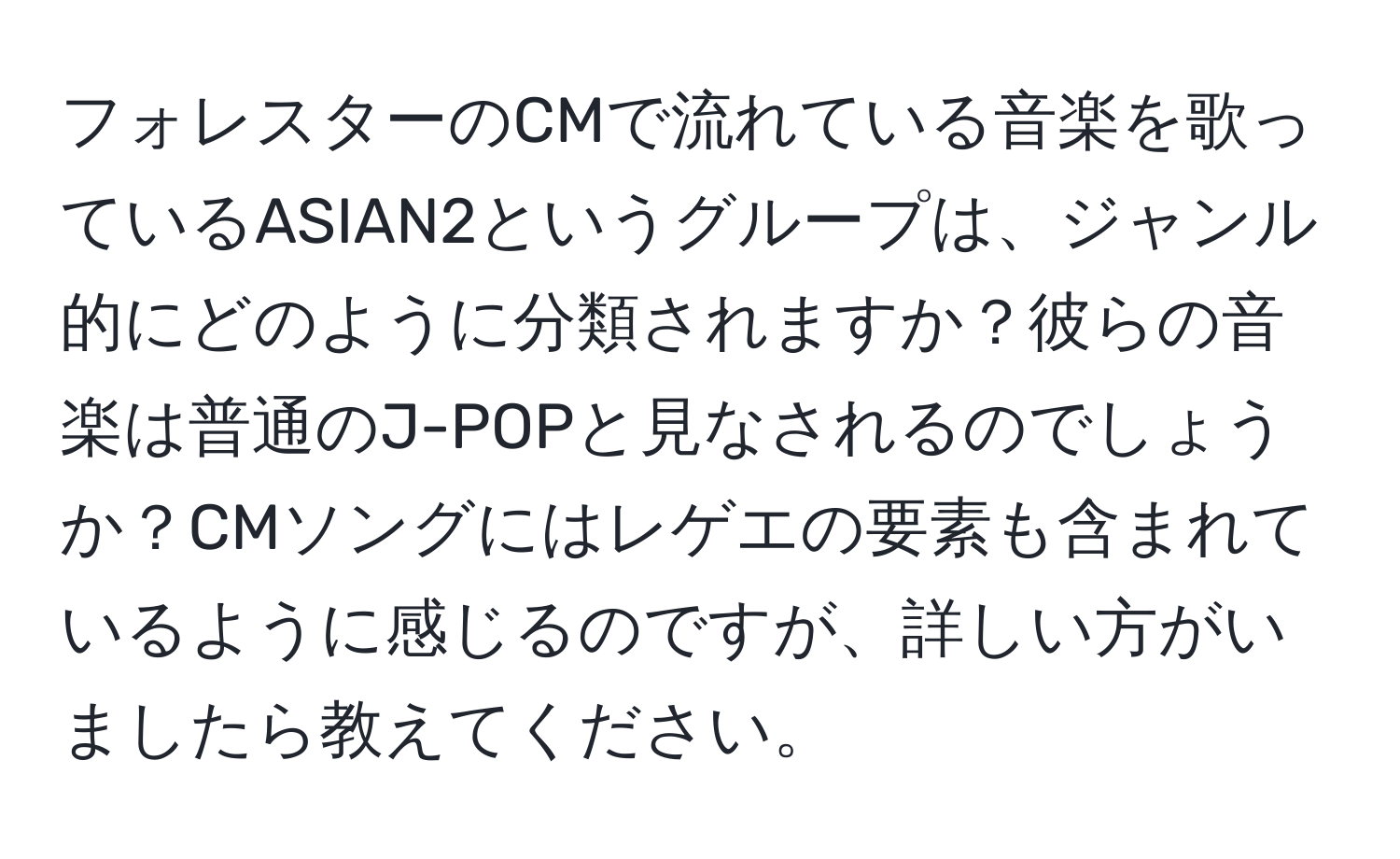 フォレスターのCMで流れている音楽を歌っているASIAN2というグループは、ジャンル的にどのように分類されますか？彼らの音楽は普通のJ-POPと見なされるのでしょうか？CMソングにはレゲエの要素も含まれているように感じるのですが、詳しい方がいましたら教えてください。