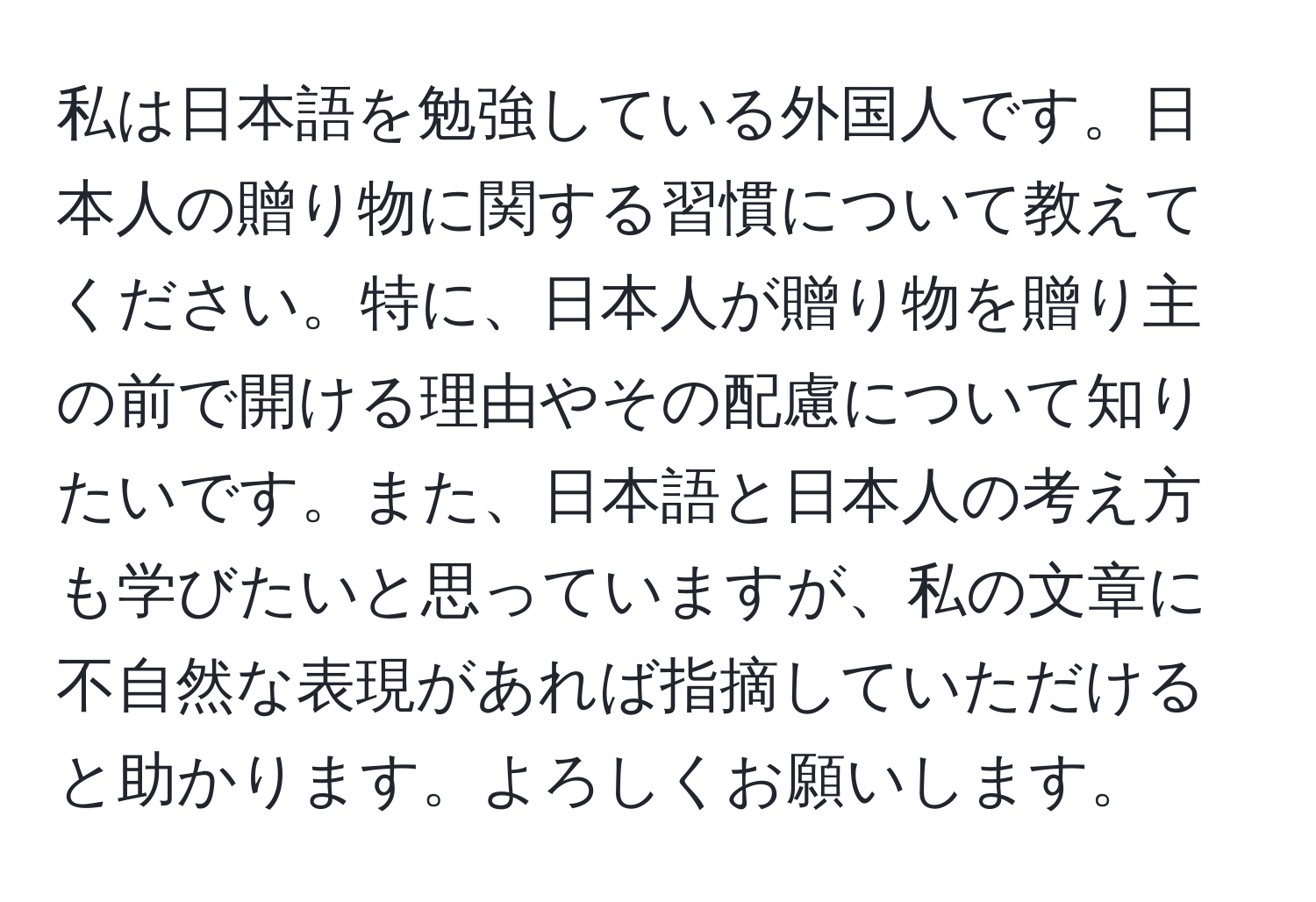 私は日本語を勉強している外国人です。日本人の贈り物に関する習慣について教えてください。特に、日本人が贈り物を贈り主の前で開ける理由やその配慮について知りたいです。また、日本語と日本人の考え方も学びたいと思っていますが、私の文章に不自然な表現があれば指摘していただけると助かります。よろしくお願いします。