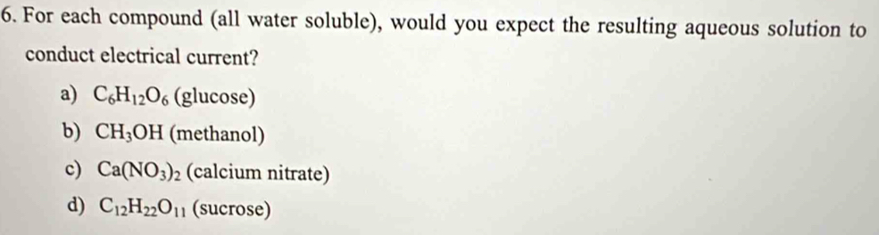 For each compound (all water soluble), would you expect the resulting aqueous solution to
conduct electrical current?
a) C_6H_12O_6 (glucose)
b) CH_3OH (methanol)
c) Ca(NO_3)_2 (calcium nitrate)
d) C_12H_22O_11 (sucrose)