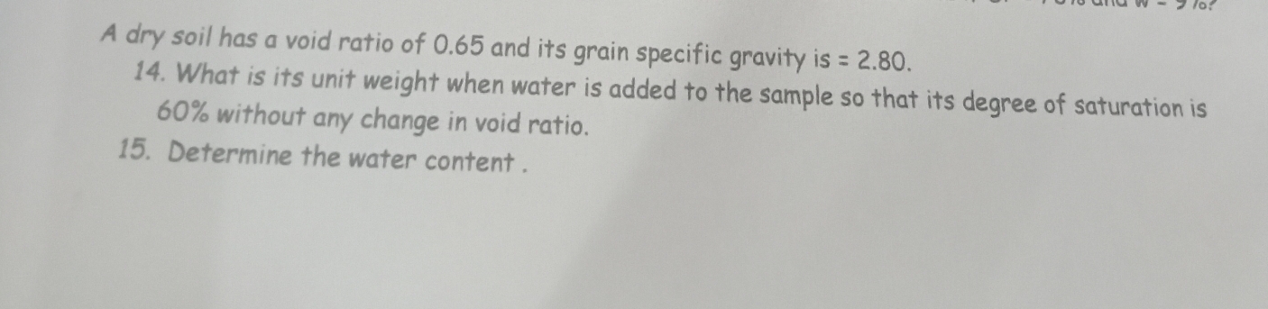 A dry soil has a void ratio of 0.65 and its grain specific gravity is S =2.80. 
14. What is its unit weight when water is added to the sample so that its degree of saturation is
60% without any change in void ratio. 
15. Determine the water content .