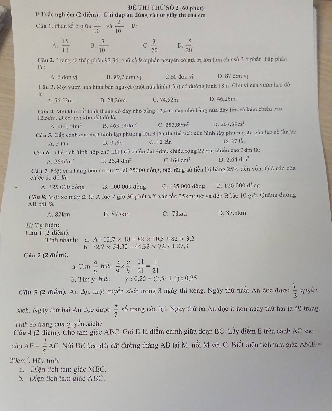 Đề THI THử SÓ 2 (60 phút)
1/ Trắc nghiệm (2 điểm): Ghi đáp án đúng vào tờ giấy thi của em
Câu 1. Phân số ở giữa  1/10  và  2/10  là:
A.  15/10  B.  3/10  C.  3/20  D.  15/20 
Câu 2. Trong số thập phân 92,34, chữ số 9 ở phần nguyên có giả trị lớn hơn chữ số 3 ở phân thập phân
là :
A. 6 dơn vị B. 89,7 đơn vị C.60 đơn vị D. 87 dơn vị
Câu 3. Một vườn hoa hình bán nguyệt (một nửa hình tròn) có đường kính 18m. Chu vi của vườn hoa đó
là :
A. 56.52m. B. 28,26m. C. 74,52m. D. 46,26m.
Câu 4. Một khu đất hình thang có đáy nhỏ bằng 12,4m, đáy nhỏ bằng nửa đáy lớn và kém chiều cao
12,5dm. Diện tích khu dất đó là:
A. 463,14m^2 B. 463,14dm^2 C. 253,89m^2 D. 207,39m^2
Câu 5. Gấp cạnh của một hình lập phương lên 3 lần thì thể tích của hình lập phương đó gấp lên số lần là:
A. 3 lần B. 9 lần C. 12 lần D. 27 lần
Câu 6. Thể tích hình hộp chữ nhật có chiều dài 4dm, chiều rộng 22cm, chiều cao 3dm là:
A. 264dm^2 B. 26,4dm^2 C. 164cm^2 D. 2,64dm^2
Câu 7. Một cửa hàng bán áo được lãi 25000 đồng, biết rằng số tiền lãi bằng 25% tiền vốn. Giá bán của
chiếc áo đó là:
A. 125 000 dồng B. 100 000 đồng C. 135 000 đồng D. 120 000 đồng
Câu 8. Một xe máy đi từ A lúc 7 giờ 30 phút với vận tốc 35km/giờ và đến B lúc 10 giờ. Quãng dường
AB dài là:
A. 82km B. 875km C. 78km D. 87,5km
II/ Tự luận:
Câu 1 (2 điểm).
Tính nhanh: a. A=13,7* 18+82* 10,5+82* 3,2
b. 72,7* 54,32-44,32* 72,7+27,3
Câu 2 (2 điểm).
a. Tìm  a/b  biết:  5/9 *  a/b - 11/21 = 4/21 
b. Tìm y, biết: y:0,25=(2,5-1,3):0,75
Câu 3 (2 điểm). An đọc một quyển sách trong 3 ngày thì xong. Ngày thứ nhất An đọc được  1/3  quyên
sách. Ngày thứ hai An đọc được  4/7  số trang còn lại. Ngày thứ ba An đọc ít hơn ngày thứ hai là 40 trang.
Tính số trang của quyển sách?
Câu 4 (2 điểm). Cho tam giác ABC. Gọi D là điểm chính giữa đoạn BC. Lấy điểm E trên cạnh AC sao
cho AE= 1/5 AC C. Nối DE kéo dài cắt đường thẳng AB tại M, nối M với C. Biết diện tích tam giác AME=
20cm^2. Hãy tính:
a. Diện tích tam giác MEC.
b. Diện tích tam giác ABC.