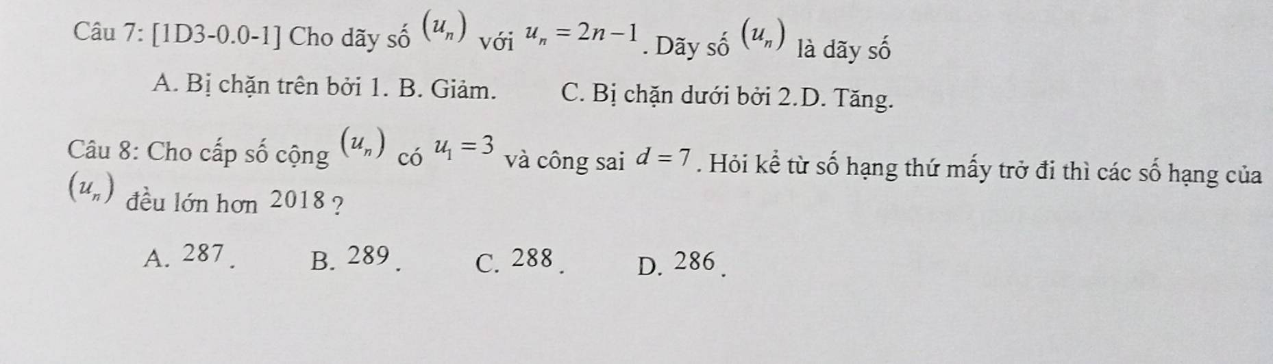 [1D3-0.0-1] Cho dãy shat o(u_n) với u_n=2n-1. Dãy shat o(u_n) là dãy số
A. Bị chặn trên bởi 1. B. Giảm. C. Bị chặn dưới bởi 2.D. Tăng.
Câu 8: Cho cấp số cộng (u_n) có u_1=3 và công sai d=7. Hỏi kể từ số hạng thứ mấy trở đi thì các số hạng của
(u_n) đều lớn hơn 2018 ?
A. 287. B. 289. C. 288. D. 286.