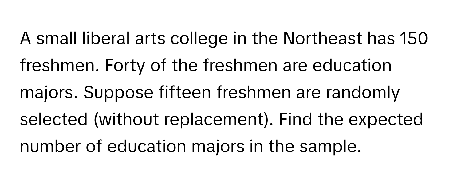 A small liberal arts college in the Northeast has 150 freshmen. Forty of the freshmen are education majors. Suppose fifteen freshmen are randomly selected (without replacement). Find the expected number of education majors in the sample.