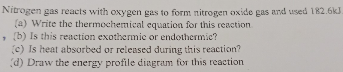 Nitrogen gas reacts with oxygen gas to form nitrogen oxide gas and used 182.6kJ
(a) Write the thermochemical equation for this reaction. 
(b) Is this reaction exothermic or endothermic? 
(c) Is heat absorbed or released during this reaction? 
(d) Draw the energy profile diagram for this reaction