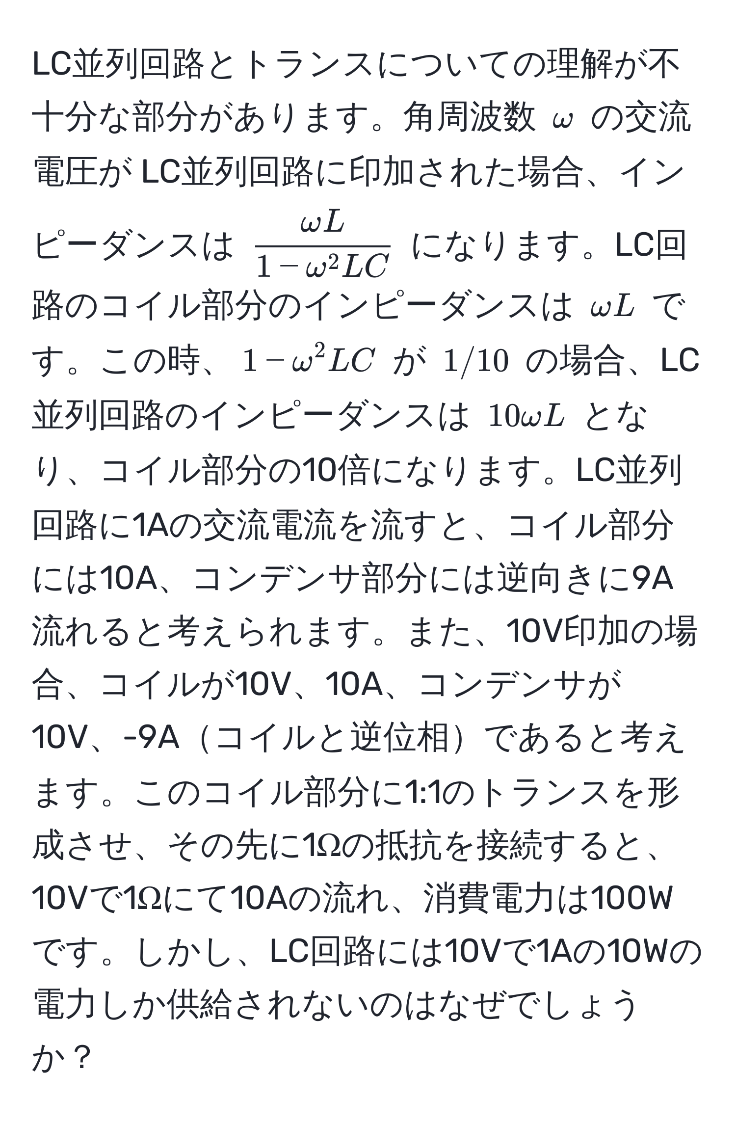 LC並列回路とトランスについての理解が不十分な部分があります。角周波数 $omega$ の交流電圧が LC並列回路に印加された場合、インピーダンスは $fracomega L1 - omega^(2 LC)$ になります。LC回路のコイル部分のインピーダンスは $omega L$ です。この時、$1 - omega^2 LC$ が $1/10$ の場合、LC並列回路のインピーダンスは $10 omega L$ となり、コイル部分の10倍になります。LC並列回路に1Aの交流電流を流すと、コイル部分には10A、コンデンサ部分には逆向きに9A流れると考えられます。また、10V印加の場合、コイルが10V、10A、コンデンサが10V、-9Aコイルと逆位相であると考えます。このコイル部分に1:1のトランスを形成させ、その先に1Ωの抵抗を接続すると、10Vで1Ωにて10Aの流れ、消費電力は100Wです。しかし、LC回路には10Vで1Aの10Wの電力しか供給されないのはなぜでしょうか？