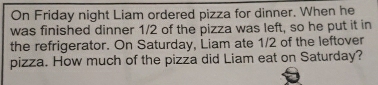 On Friday night Liam ordered pizza for dinner. When he 
was finished dinner 1/2 of the pizza was left, so he put it in 
the refrigerator. On Saturday, Liam ate 1/2 of the leftover 
pizza. How much of the pizza did Liam eat on Saturday?