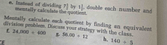 Instead of dividing 7 1/2  by 1 1/2  , double each number and 
mentally calculate the quotient. 
Mentally calculate each quotient by finding an equivalent 
division problem. Discuss your strategy with the class. 
L 24,000/ 400 & $6.00/ 12 h. 140/ _ 5
E