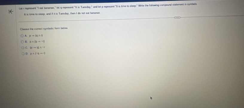 Let r represent "I eat bananas," let q represent "It is Tuesday," and let p represent "It is time to sleep." Write the following compound statement in symbols
It is time to sleep, and if it is Tuesday, then I do not eat bananas
Choose the carrect symbalic form below
A. pto (qwedge r)
B. pwedge (qto -r)
C (pto q)wedge -r
D. pwedge (neg qto r)