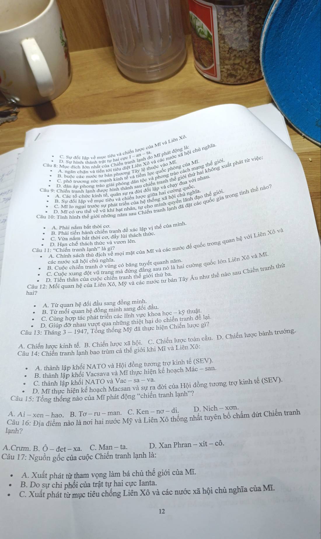 C. Sự đối lập về mục tiêu và chiến lược của Mĩ và Liên Xô
Câu 8: Mục đích lớn nhất của Chiến tranh lạnh do Mĩ phát động là:
* D. Sự hình thành trật tự hai cực I - an − ta.
A. ngăn chặn và tiền tới tiêu diệt Liên Xô và các nước xã hội chủ nghĩa
* B. buộc các nước tư bản phương Tây lệ thuộc vào Mĩ.
C. phố trương sức mạnh kinh tế và tiềm lực quốc phòng của Mĩ
D. dân áp phong trào giải phóng dân tộc và phong trào cách mạng thế giới
Câu 9: Chiến tranh lanh được hình thành sau chiến tranh thể giới thứ hai không xuất phát từ việc
* A. Các tổ chức kính tế, quân sự ra đời đối lập và chạy đua với nhau
B. Sự đổi lần về mục tiêu và chiến lược giữa hai cường quốc
C. Mĩ lo ngại trước sự phát triển của hệ thống xã hội chủ nghĩa
D. Mi có tru thể về vũ khí hạt nhân, tự cho mình quyền lãnh đạo thể giới
Câu 10: Tình hình thế giới những năm sau Chiến tranh lạnh đã đặt các quốc gia trong tình thế nào?
A. Phải nắm bắt thời cơ.
B. Phải tiến hành chiến tranh để xác lập vị thế của mình.
C. Vừa nắm bắt thời cơ, đầy lùi thách thức.
D. Hạn chế thách thức và vươn lên.
A. Chính sách thù địch về mọi mặt của Mĩ và các nước đế quốc trong quan hệ với Liên Xô và
Câu 11: “Chiến tranh lạnh” là gì?
các nước xã hội chủ nghĩa.
B. Cuộc chiến tranh ở vùng có băng tuyết quanh năm.
C. Cuộc xung đột vũ trang mà đứng đẳng sau nó là hai cường quốc lớn Liên Xô và Mĩ
Câu 12: Mối quan hệ của Liên Xô, Mỹ và các nước tư bản Tây Âu như thế nào sau Chiến tranh thứ
D. Tiền thân của cuộc chiến tranh thế giới thứ ba.
hai?
A. Từ quan hệ đối đầu sang đồng minh.
B. Từ mối quan hệ đồng minh sang đối đầu.
C. Cùng hợp tác phát triển các lĩnh vực khoa học — kỹ thuật.
D. Giúp đỡ nhau vượt qua những thiệt hại do chiến tranh để lại
Câu 13: Tháng 3 — 1947, Tổng thống Mỹ đã thực hiện Chiến lược gì?
A. Chiến lược kinh tế. B. Chiến lược xã hội. C. Chiến lược toàn cầu. D. Chiến lược bành trướng.
Câu 14: Chiến tranh lạnh bao trùm cả thế giới khi Mĩ và Liên Xô:
A. thành lập khối NATO và Hội đồng tương trợ kinh tế (SEV).
B. thành lập khối Vacsava và Mĩ thực hiện kế hoạch Mác - san.
C. thành lập khối NATO và Vac - sa - va.
D. Mĩ thực hiện kế hoạch Macsan và sự ra đời của Hội đồng tương trợ kinh tế (SEV).
Câu 15: Tổng thống nào của Mĩ phát động “chiến tranh lạnh”?
A. Ai - xen - hao. B. Tsigma -ru-man. C. Ken − nsigma -di D. Nich - xơn.
Câu 16: Địa điểm nào là nơi hai nước Mỹ và Liên Xô thống nhất tuyên bố chấm dứt Chiến tranh
lạnh?
A.Crum. B. O-det-x 1 C. Man - ta.  D. Xan Phran - xít - cô.
Câu 17: Nguồn gốc của cuộc Chiến tranh lạnh là:
A. Xuất phát từ tham vọng làm bá chủ thế giới của Mĩ.
B. Do sự chi phối của trật tự hai cực Ianta.
C. Xuất phát từ mục tiêu chống Liên Xô và các nước xã hội chủ nghĩa của Mĩ.
12