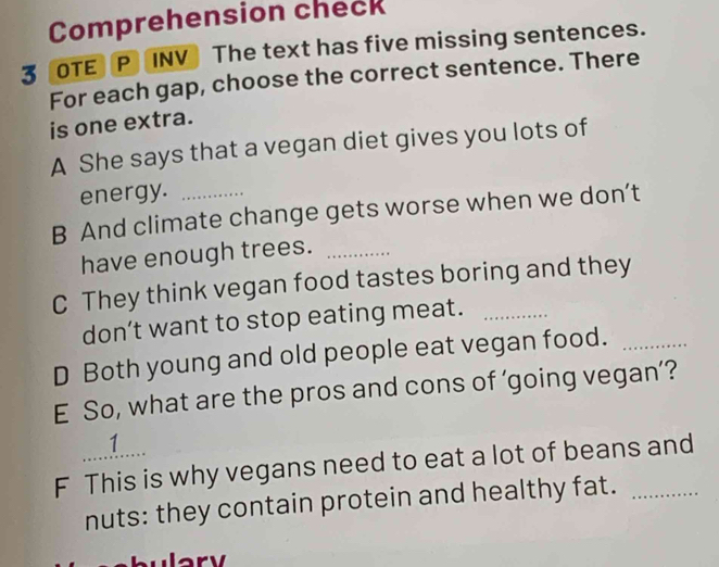 Comprehension check 
3 OTE P INV The text has five missing sentences. 
For each gap, choose the correct sentence. There 
is one extra. 
A She says that a vegan diet gives you lots of 
energy. 
B And climate change gets worse when we don’t 
have enough trees._ 
C They think vegan food tastes boring and they 
don’t want to stop eating meat._ 
D Both young and old people eat vegan food._ 
E So, what are the pros and cons of ‘going vegan’? 
1.. 
F This is why vegans need to eat a lot of beans and 
nuts: they contain protein and healthy fat. 
wlary