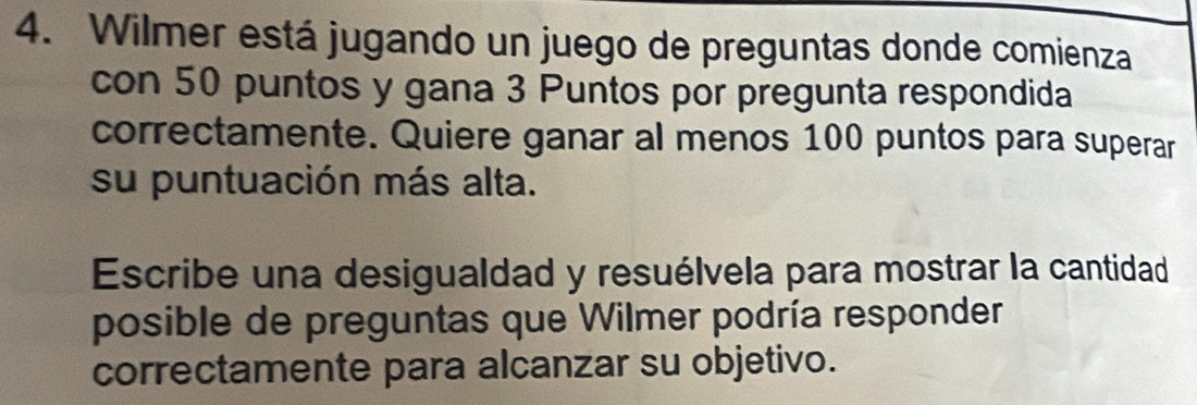 Wilmer está jugando un juego de preguntas donde comienza 
con 50 puntos y gana 3 Puntos por pregunta respondida 
correctamente. Quiere ganar al menos 100 puntos para superar 
su puntuación más alta. 
Escribe una desigualdad y resuélvela para mostrar la cantidad 
posible de preguntas que Wilmer podría responder 
correctamente para alcanzar su objetivo.