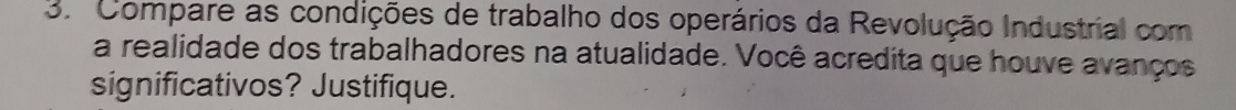 Compare as condições de trabalho dos operários da Revolução Industrial com 
a realidade dos trabalhadores na atualidade. Você acredita que houve avanços 
significativos? Justifique.