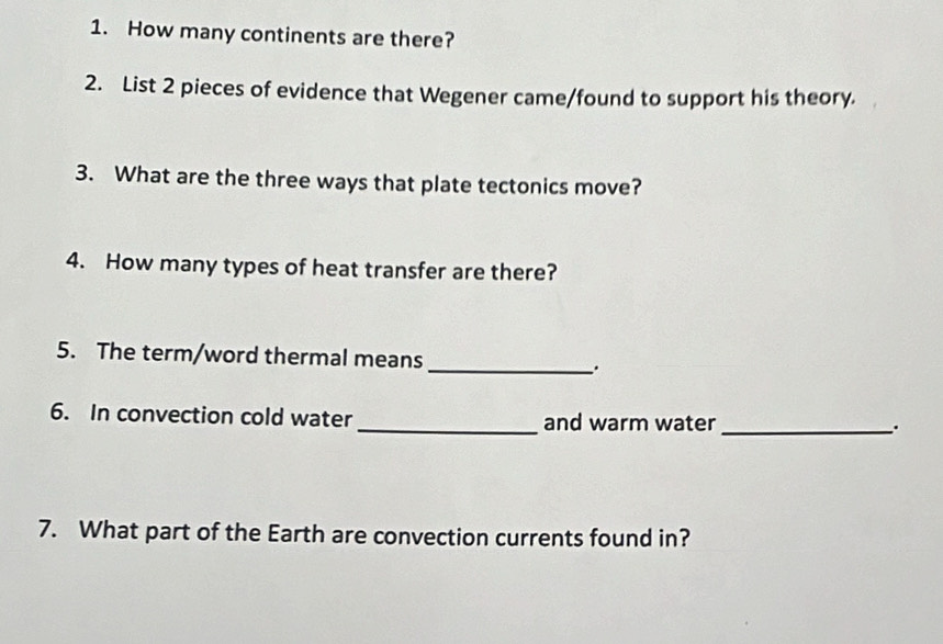 How many continents are there? 
2. List 2 pieces of evidence that Wegener came/found to support his theory. 
3. What are the three ways that plate tectonics move? 
4. How many types of heat transfer are there? 
5. The term/word thermal means _. 
6. In convection cold water_ and warm water _. 
7. What part of the Earth are convection currents found in?