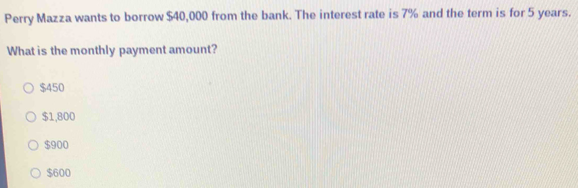 Perry Mazza wants to borrow $40,000 from the bank. The interest rate is 7% and the term is for 5 years.
What is the monthly payment amount?
$450
$1,800
$900
$600