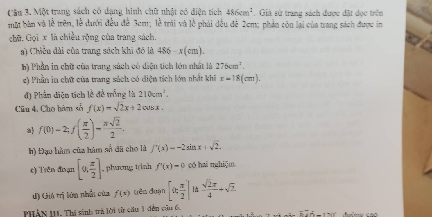 Một trang sách có dạng hình chữ nhật có diện tích 486cm^2. Giả sử trang sách được đặt dọc trên 
mặt bàn và lề trên, lề dưới đều đề 3cm; lề trái và lề phải đều để 2cm; phần còn lại của trang sách được in 
chữ. Gọi x là chiều rộng của trang sách. 
a) Chiều dài của trang sách khi đó là 486-x(cm). 
b) Phần in chữ của trang sách có diện tích lớn nhất là 276cm^2. 
c) Phần in chữ của trang sách có diện tích lớn nhất khi x=18(cm). 
d) Phần diện tích lề để trống là 210cm^2. 
Câu 4. Cho hàm số f(x)=sqrt(2)x+2cos x. 
a) f(0)=2; f( π /2 )= π sqrt(2)/2 . 
b) Đạo hàm của hàm số đã cho là f'(x)=-2sin x+sqrt(2). 
c) Trên đoạn [0; π /2 ] , phương trình f'(x)=0 có hai nghiệm. 
d) Giá trị lớn nhất của f(x) trên đoạn [0; π /2 ] là  sqrt(2)π /4 +sqrt(2). 
PHẢN III. Thí sinh trả lời từ câu 1 đến câu 6. 
và gốc widehat RAD=120° đường cao