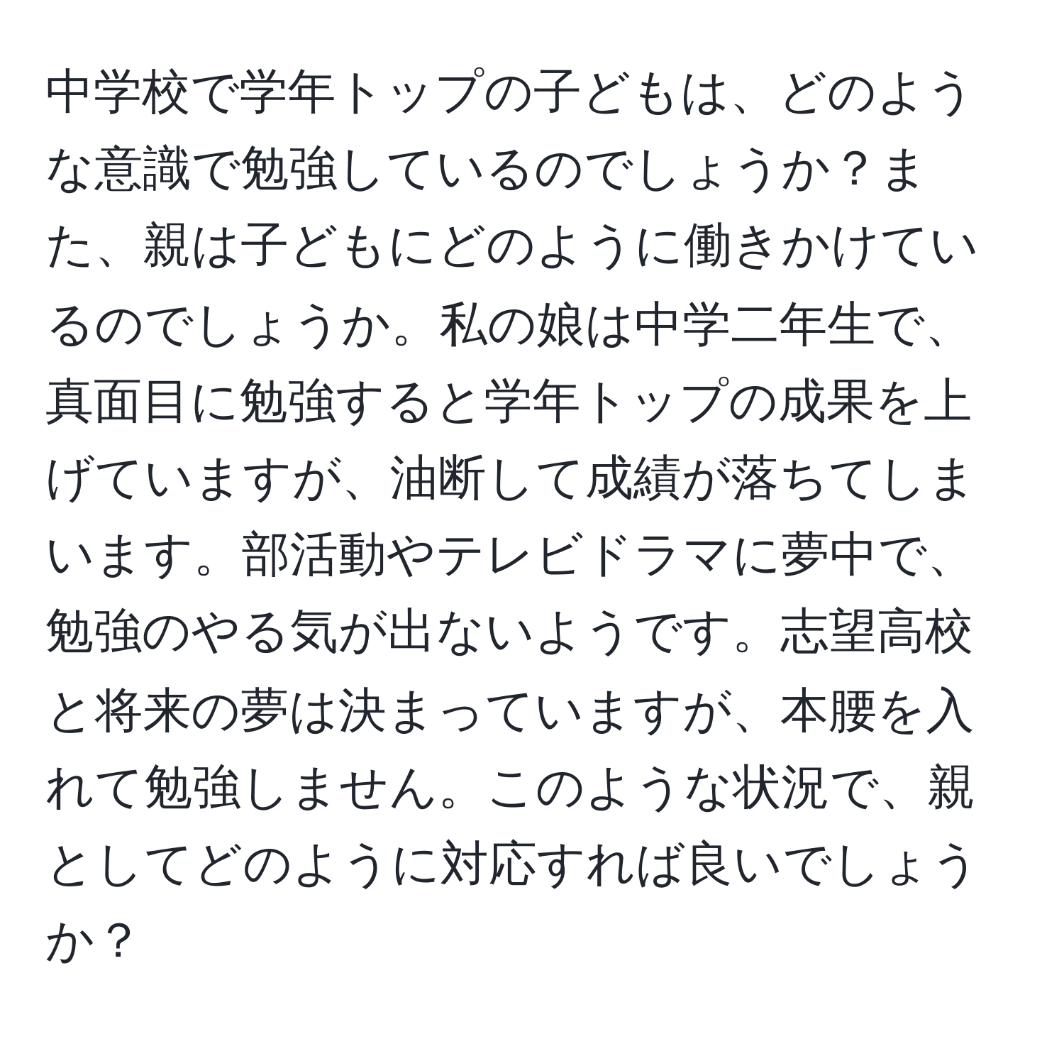 中学校で学年トップの子どもは、どのような意識で勉強しているのでしょうか？また、親は子どもにどのように働きかけているのでしょうか。私の娘は中学二年生で、真面目に勉強すると学年トップの成果を上げていますが、油断して成績が落ちてしまいます。部活動やテレビドラマに夢中で、勉強のやる気が出ないようです。志望高校と将来の夢は決まっていますが、本腰を入れて勉強しません。このような状況で、親としてどのように対応すれば良いでしょうか？