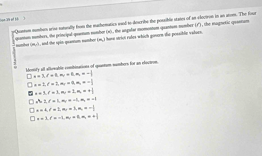 ts
ion 29 of 33
Quantum numbers arise naturally from the mathematics used to describe the possible states of an electron in an atom. The four
quantum numbers, the principal quantum number (n) , the angular momentum quantum number (ど), the magnetic quantum
number (m_c) , and the spin quantum number (m_s) have strict rules which govern the possible values.
Identify all allowable combinations of quantum numbers for an electron.
n=3, ell =0, m_e=0, m_s=- 1/2 
n=2, e=2, m_e=0, m_s=- 1/2 
n=5, ell =3, m_ell =2, m_s=+ 1/2 
n=2, ell =1, m_ell =-1, m_s=-1
n=4, ell =2, m_ell =3, m_s=- 1/2 
n=3, ell =-1, m_ell =0, m_s=+ 1/2 