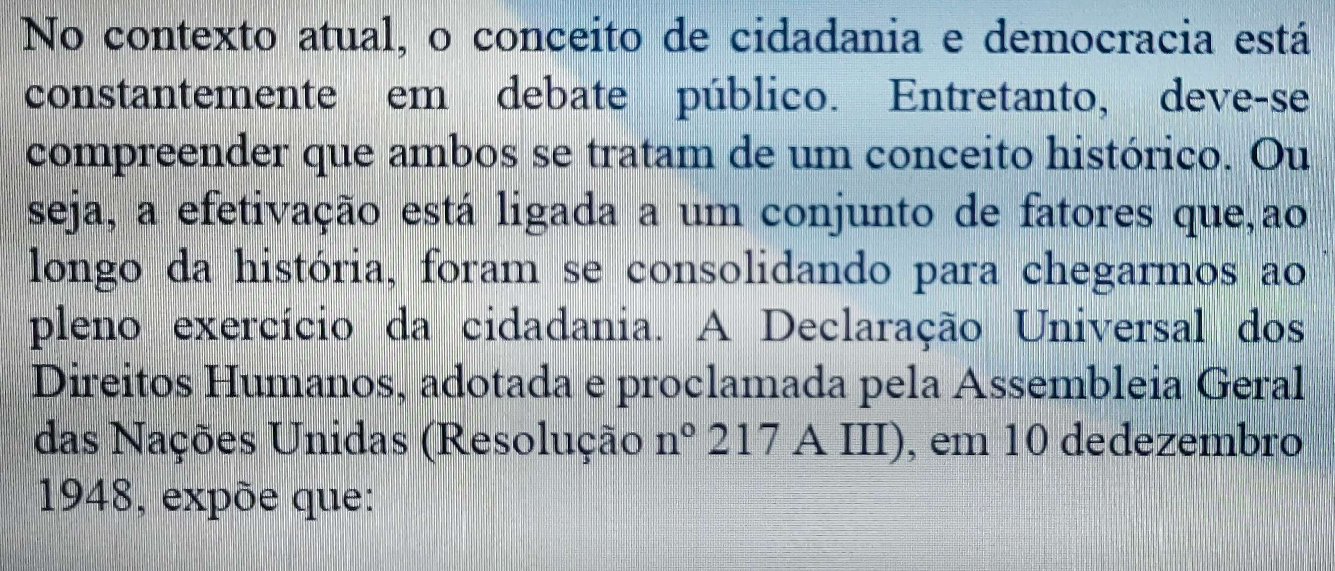 No contexto atual, o conceito de cidadania e democracia está 
constantemente em debate público. Entretanto, deve-se 
compreender que ambos se tratam de um conceito histórico. Ou 
seja, a efetivação está ligada a um conjunto de fatores que,ao 
longo da história, foram se consolidando para chegarmos ao 
pleno exercício da cidadania. A Declaração Universal dos 
Direitos Humanos, adotada e proclamada pela Assembleia Geral 
das Nações Unidas (Resolução n° 217 A III), em 10 dedezembro 
1948, expõe que: