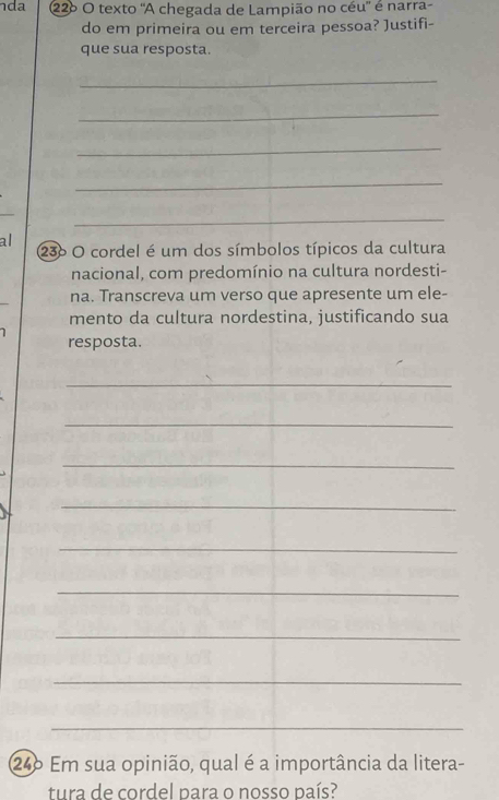 da 22º O texto "A chegada de Lampião no céu' é narra- 
do em primeira ou em terceira pessoa? Justifi- 
que sua resposta. 
_ 
_ 
_ 
_ 
_ 
al 
236 O cordel é um dos símbolos típicos da cultura 
nacional, com predomínio na cultura nordesti- 
na. Transcreva um verso que apresente um ele- 
mento da cultura nordestina, justificando sua 
1 
resposta. 
_ 
_ 
_ 
_ 
_ 
_ 
_ 
_ 
_ 
246 Em sua opinião, qual é a importância da litera- 
tura de cordel para o nosso país?