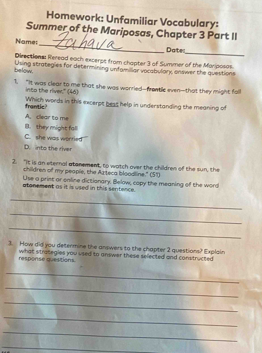 Homework: Unfamiliar Vocabulary:
Summer of the Mariposas, Chapter 3 Part II
Name:
_
Date:
_
Directions: Reread each excerpt from chapter 3 of Summer of the Mariposas.
Using strategies for determining unfamiliar vocabulary, answer the questions
below.
1. “It was clear to me that she was worried—frantic even—that they might fall
into the river." (46)
Which words in this excerpt best help in understanding the meaning of
frantic?
A. clear to me
B. they might fall
C. she was worried
D. into the river
2. "It is an eternal atonement, to watch over the children of the sun, the
children of my people, the Azteca bloodline." (51)
Use a print or online dictionary. Below, copy the meaning of the word
atonement as it is used in this sentence.
_
_
_
3. How did you determine the answers to the chapter 2 questions? Explain
what strategies you used to answer these selected and constructed
response questions.
_
_
_
_
_
_