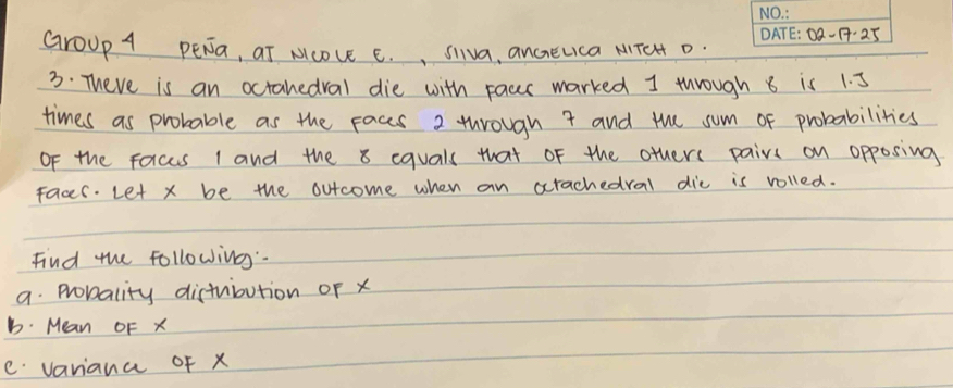 0Q-1:25 
GroUp A PENa, at Ncove C. , Siva, anceuca MTeH D. 
3. There is an octanedral die with pacr marked I through 8 is 1. 5
times as probable as the Faces 2 through 7 and the sum of probabilities 
OF the Forces 1 and the 8 equals that of the others pairs on opposing 
faces. Let x be the outcome when an xrachedral dic is volled. 
Find the following". 
a. Probality distuibution of x
b. Mean OF x
e variana of x