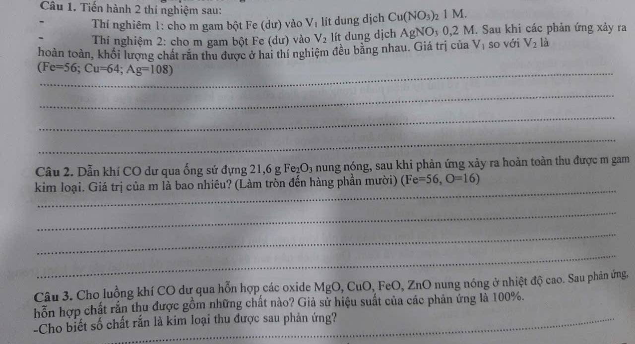 Tiến hành 2 thí nghiệm sau: 
Thí nghiêm 1: cho m gam bột Fe (dư) vào V_1 lít dung dịch Cu(NO_3)_21M. 
Thí nghiệm 2: cho m gam bột Fe (dư) vào V_2 lít dung dịch AgNO_30,2 M. Sau khi các phản ứng xảy ra 
hoàn toàn, khối lượng chất rắn thu được ở hai thí nghiệm đều bằng nhau. Giá trị của V_1 so với V_21 a 
_ (Fe=56; Cu=64; Ag=108)
_ 
_ 
_ 
Câu 2. Dẫn khí CO dư qua ống sứ đựng 21, 6gFe_2O_3 nung nóng, sau khi phản ứng xảy ra hoàn toàn thu được m gam 
_ 
kim loại. Giá trị của m là bao nhiêu? (Làm tròn đến hàng phần mười) (Fe=56,O=16)
_ 
_ 
_ 
Câu 3. Cho luồng khí CO dự qua hỗn hợp các oxide MgO, CuO, FeO, ZnO nung nóng ở nhiệt độ cao. Sau phản ứng, 
hỗn hợp chất rắn thu được gồm những chất nào? Giả sử hiệu suất của các phản ứng là 100%. 
-Cho biết số chất rắn là kim loại thu được sau phản ứng?_ 
_ 
_