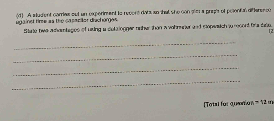 A student carries out an experiment to record data so that she can plot a graph of potential difference 
against time as the capacitor discharges. 
State two advantages of using a datalogger rather than a voltmeter and stopwatch to record this data. 
(2 
_ 
_ 
_ 
_ 
(Total for question =12m