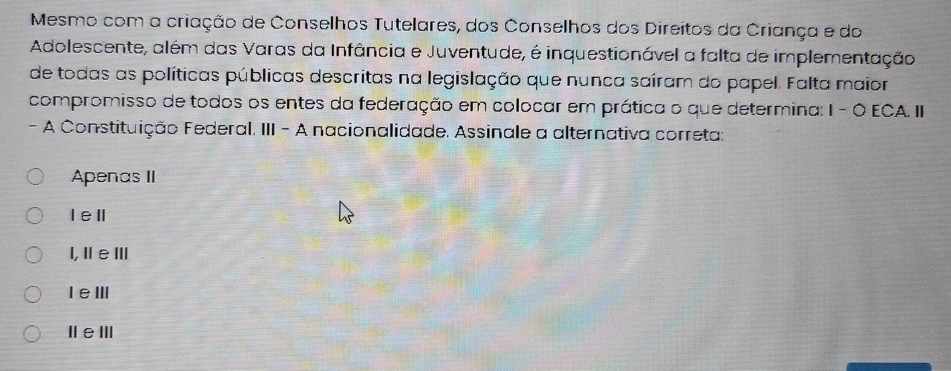 Mesmo com a criação de Conselhos Tutelares, dos Conselhos dos Direitos da Criança e do
Adolescente, além das Varas da Infância e Juventude, é inquestionável a falta de implementação
de todas as políticas públicas descritas na legislação que nunca saíram do papel. Falta maior
compromisso de todos os entes da federação em colocar em prática o que determina: 1 - Ó ECA. II
- A Constituição Federal. III - A nacionalidade. Assinale a alternativa correta:
Apenas II
Iel
l,ⅡeⅢ
IeⅢ
ⅢeⅢ