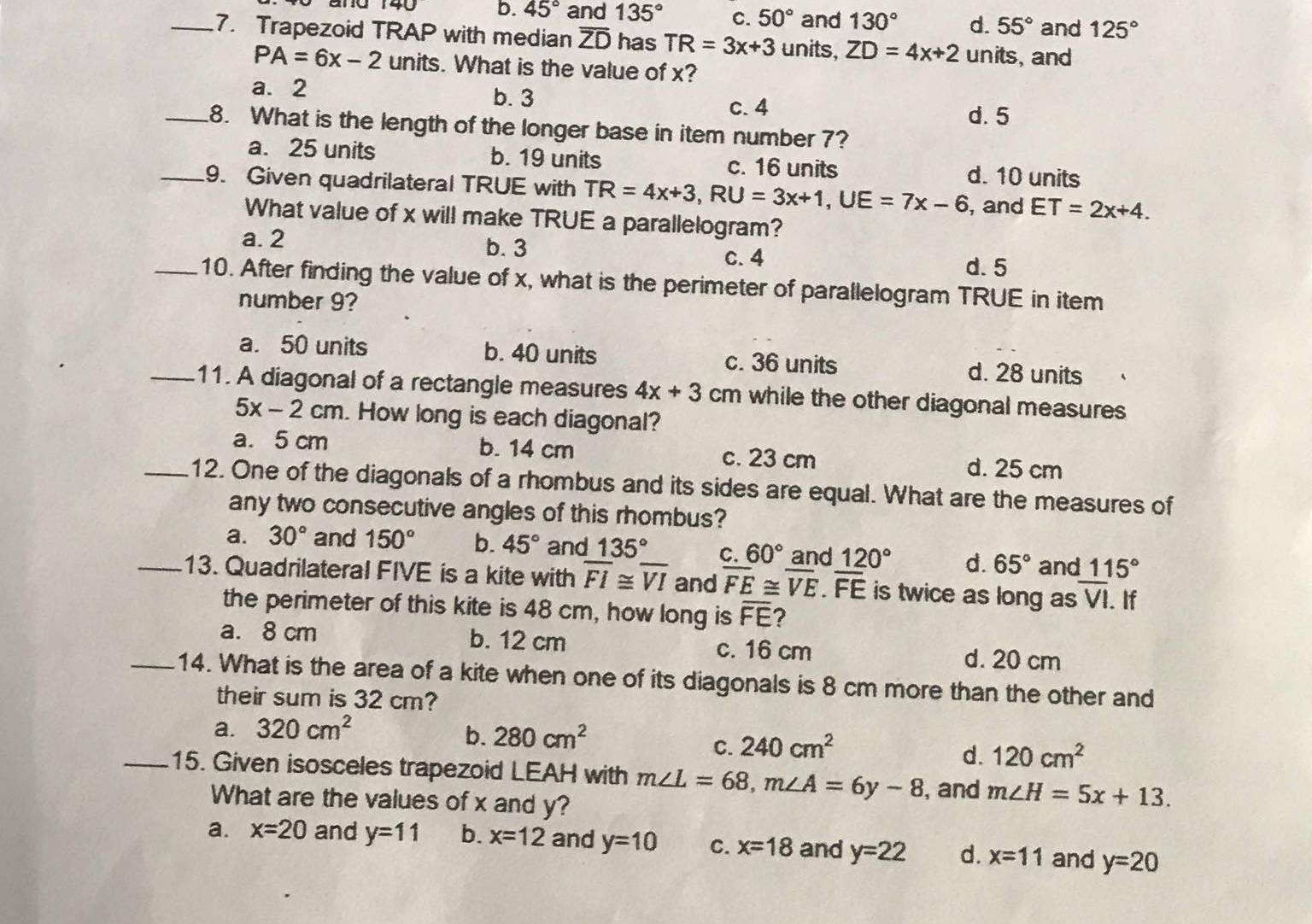 b. 45° and 135° C. 50° and 130° d. 55° and 125°
_7. Trapezoid TRAP with median overline ZD has TR=3x+3 units, ZD=4x+2 units, and
PA=6x-2 units. What is the value of x?
a. 2 b. 3
c.4
d. 5
_8. What is the length of the longer base in item number 7?
a. 25 units b. 19 units c. 16 units
_9. Given quadrilateral TRUE with TR=4x+3,RU=3x+1,UE=7x-6 d. 10 units
, and ET=2x+4.
What value of x will make TRUE a parallelogram?
a. 2 b. 3 d. 5
c. 4
_10. After finding the value of x, what is the perimeter of parallelogram TRUE in item
number 9?
a. 50 units b. 40 units c. 36 units d. 28 units
_11. A diagonal of a rectangle measures 4x+3cm while the other diagonal measures
5x-2cm. How long is each diagonal?
a. 5 cm b. 14 cm c. 23 cm d. 25 cm
_12. One of the diagonals of a rhombus and its sides are equal. What are the measures of
any two consecutive angles of this rhombus?
a. 30° and 150° b. 45° and 135° C. 60° and 120° d. 65° and 115°
_13. Quadrilateral FIVE is a kite with overline FI≌ overline VI and overline FE≌ overline VE.overline FE is twice as long as overline VI. If
the perimeter of this kite is 48 cm, how long is overline FE
a. 8 cm b. 12 cm c. 16 cm d. 20 cm
_14. What is the area of a kite when one of its diagonals is 8 cm more than the other and
their sum is 32 cm?
a. 320cm^2
b. 280cm^2
C. 240cm^2
d. 120cm^2
_15. Given isosceles trapezoid LEAH with m∠ L=68,m∠ A=6y-8 , and m∠ H=5x+13.
What are the values of x and y?
a. x=20 and y=11 b. x=12 and y=10 C. x=18 and y=22 d. x=11 and y=20